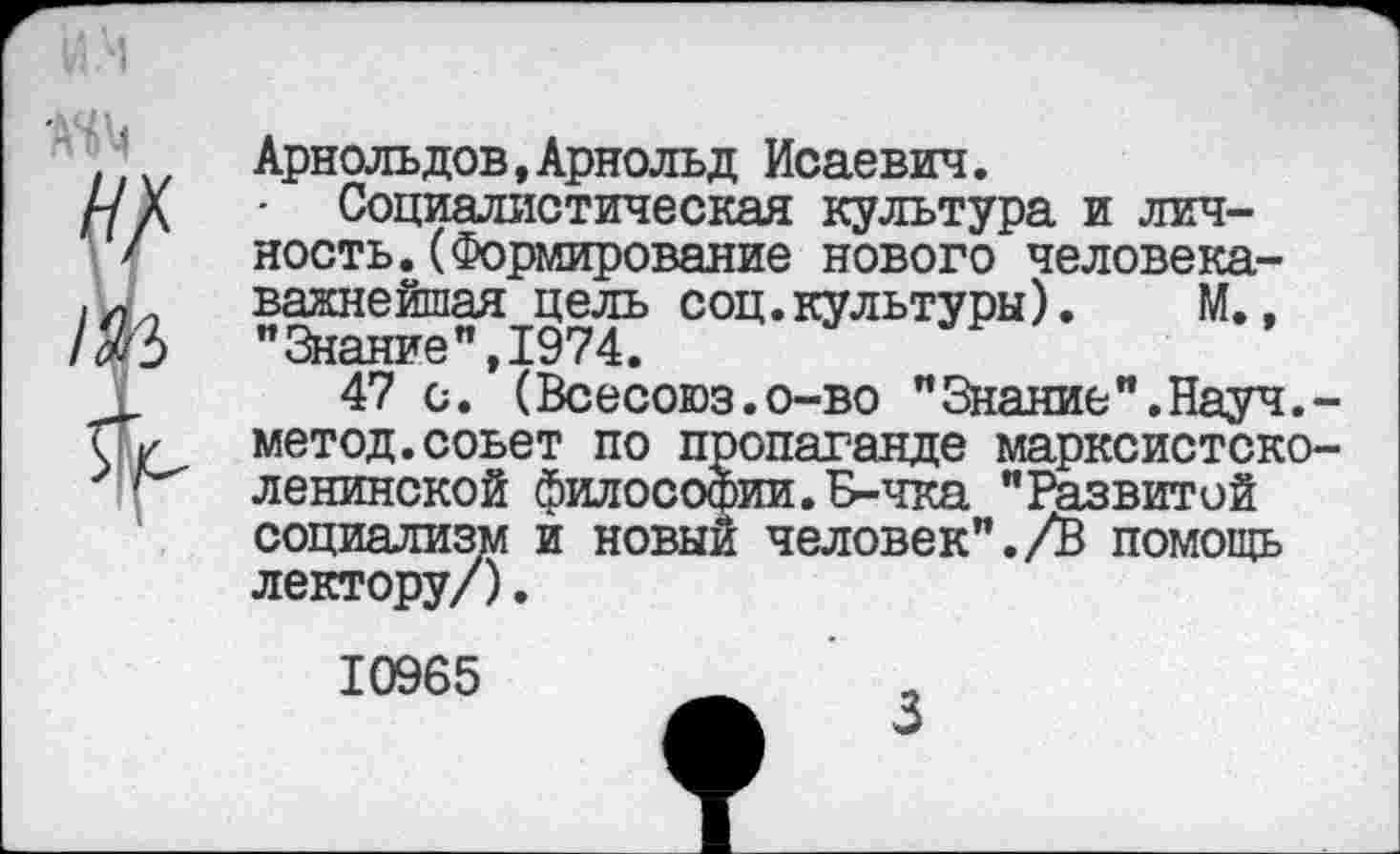 ﻿Арнольдов,Арнольд Исаевич.
- Социалистическая культура и личность. (Формирование нового человека-важнейшая цель соц.культуры). М., "Знание",1974.
47 с. (Всесоюз.о-во "Знание".Науч.-метод.совет по пропаганде марксистско-ленинской философии.Б-чка "Развитой социализм и новый человек"./В помощь лектору/).
10965
3